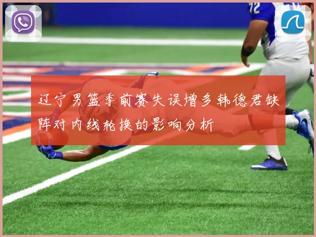 辽宁男篮季前赛失误增多韩德君缺阵对内线轮换的影响分析